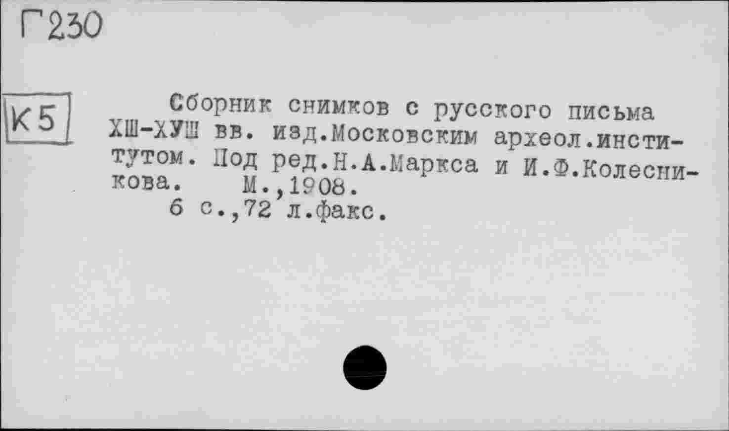 ﻿Г 230
К5
Сборник снимков с русского письма ХШ-ХУШ вв. изд.Московским археол.институтом. Под ред.Н.А.Маркса и И.Ф.Колесникова. М.,1908.
6 с.,72 л.факс.